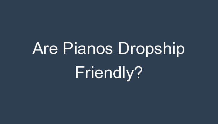 Read more about the article Are Pianos Dropship Friendly?