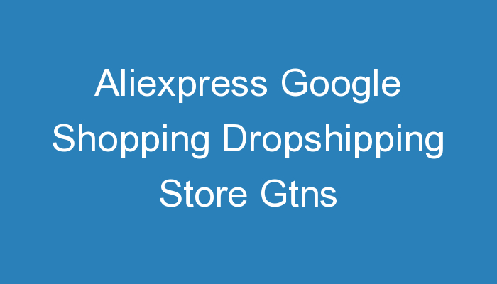 You are currently viewing Aliexpress Google Shopping Dropshipping Store Gtns