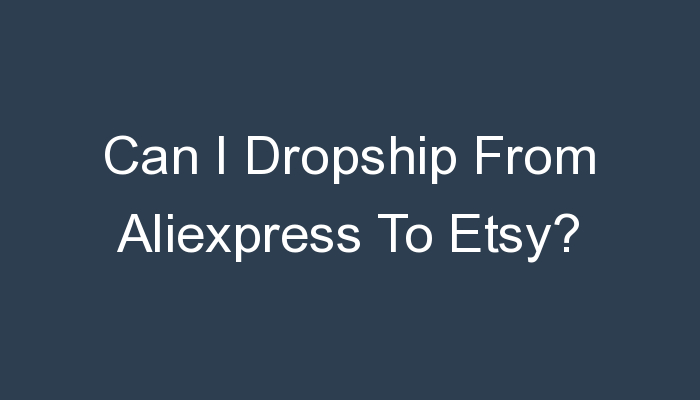 You are currently viewing Can I Dropship From Aliexpress To Etsy?