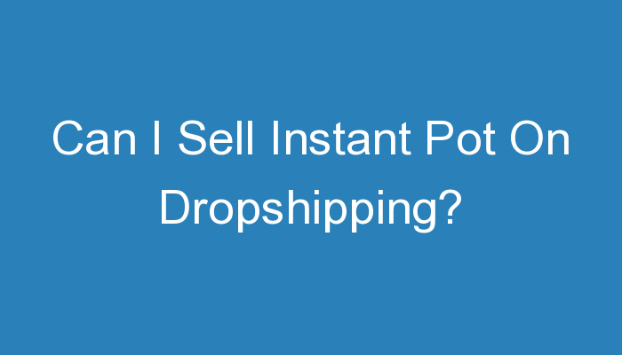 You are currently viewing Can I Sell Instant Pot On Dropshipping?