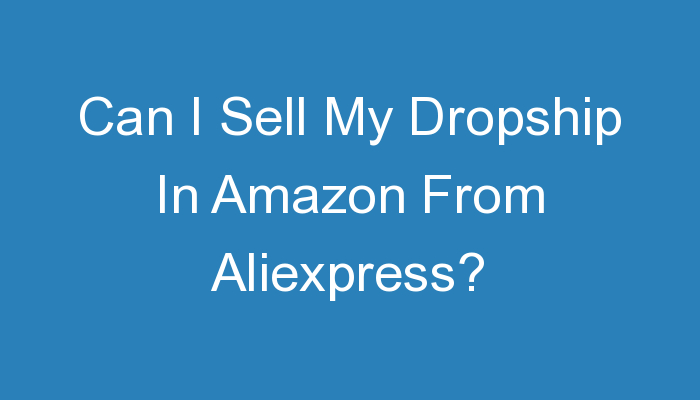 You are currently viewing Can I Sell My Dropship In Amazon From Aliexpress?