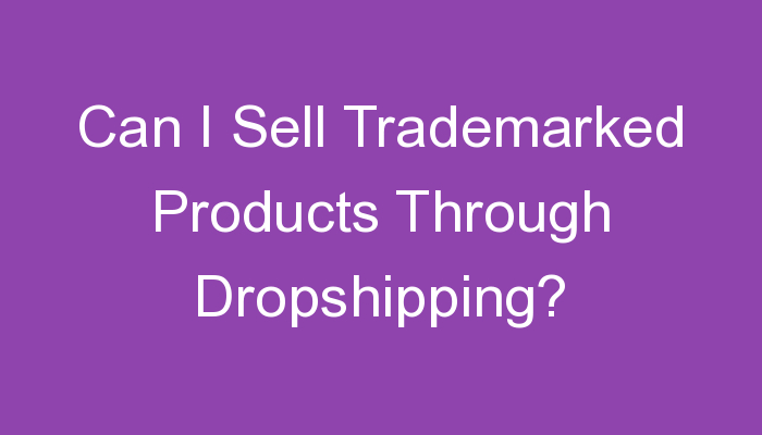 You are currently viewing Can I Sell Trademarked Products Through Dropshipping?