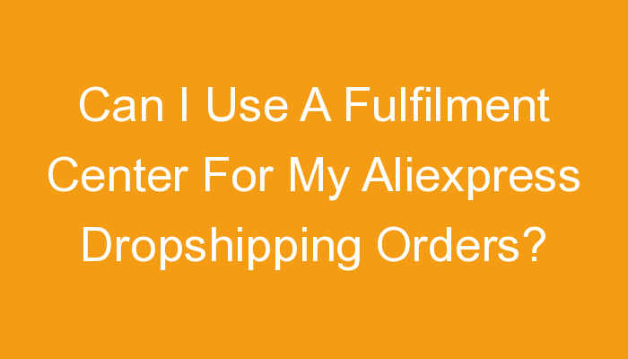 You are currently viewing Can I Use A Fulfilment Center For My Aliexpress Dropshipping Orders?