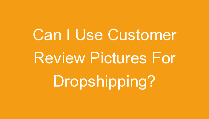 You are currently viewing Can I Use Customer Review Pictures For Dropshipping?