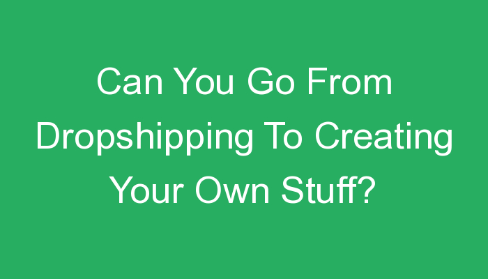 You are currently viewing Can You Go From Dropshipping To Creating Your Own Stuff?
