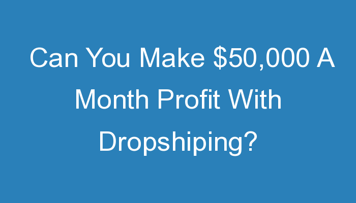 You are currently viewing Can You Make $50,000 A Month Profit With Dropshiping?