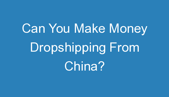 You are currently viewing Can You Make Money Dropshipping From China?
