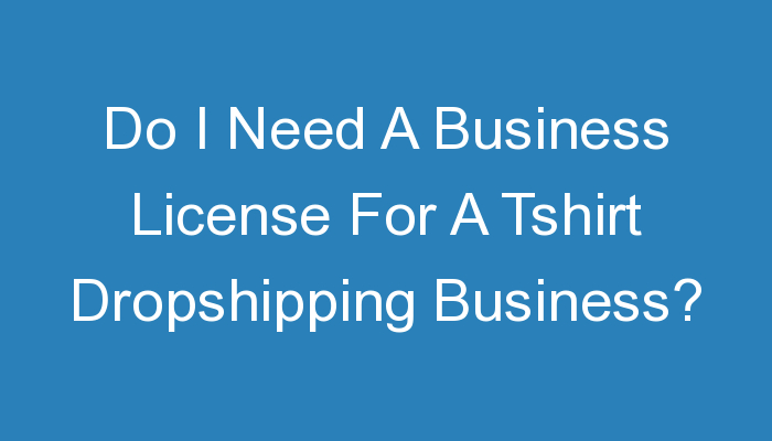 You are currently viewing Do I Need A Business License For A Tshirt Dropshipping Business?