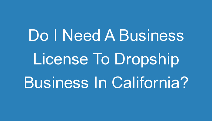 You are currently viewing Do I Need A Business License To Dropship Business In California?