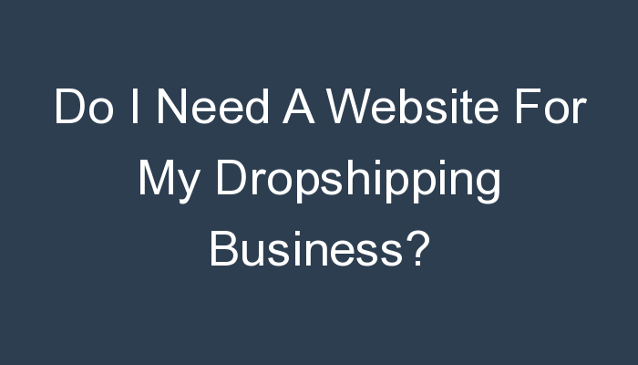 You are currently viewing Do I Need A Website For My Dropshipping Business?