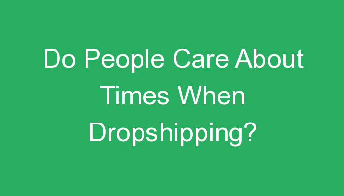 You are currently viewing Do People Care About Times When Dropshipping?