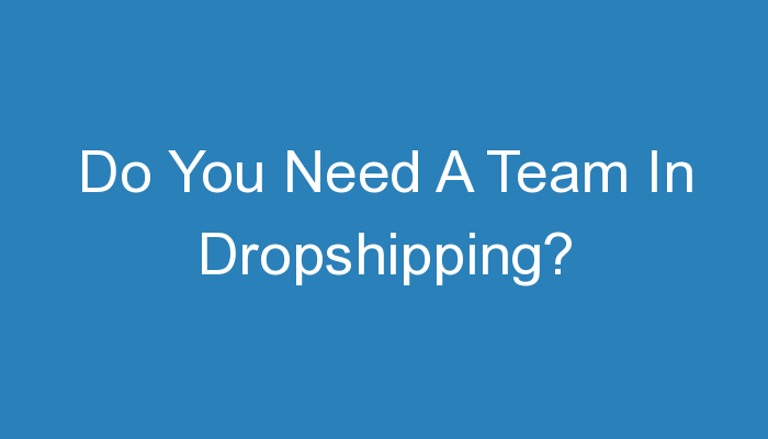 You are currently viewing Do You Need A Team In Dropshipping?