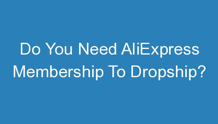 You are currently viewing Do You Need AliExpress Membership To Dropship?