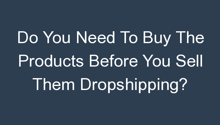 You are currently viewing Do You Need To Buy The Products Before You Sell Them Dropshipping?